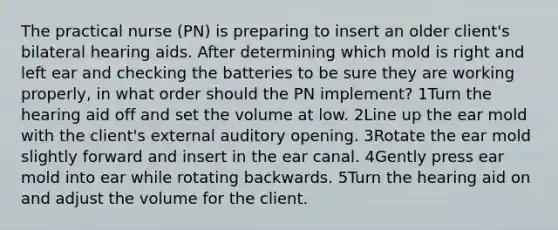 The practical nurse (PN) is preparing to insert an older client's bilateral hearing aids. After determining which mold is right and left ear and checking the batteries to be sure they are working properly, in what order should the PN implement? 1Turn the hearing aid off and set the volume at low. 2Line up the ear mold with the client's external auditory opening. 3Rotate the ear mold slightly forward and insert in the ear canal. 4Gently press ear mold into ear while rotating backwards. 5Turn the hearing aid on and adjust the volume for the client.