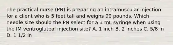 The practical nurse (PN) is preparing an intramuscular injection for a client who is 5 feet tall and weighs 90 pounds. Which needle size should the PN select for a 3 mL syringe when using the IM ventrogluteal injection site? A. 1 inch B. 2 inches C. 5/8 in D. 1 1/2 in