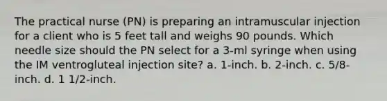 The practical nurse (PN) is preparing an intramuscular injection for a client who is 5 feet tall and weighs 90 pounds. Which needle size should the PN select for a 3-ml syringe when using the IM ventrogluteal injection site? a. 1-inch. b. 2-inch. c. 5/8-inch. d. 1 1/2-inch.