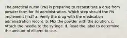 The practical nurse (PN) is preparing to reconstitute a drug from powder form for IM administration. Which step should the PN implement first? a. Verify the drug with the medication administration record. b. Mix the powder with the solution. c. Attach the needle to the syringe. d. Read the label to determine the amount of diluent to use.