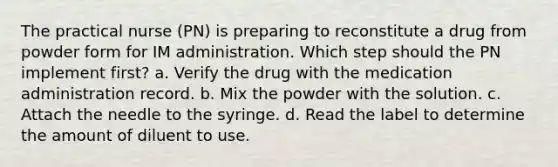 The practical nurse (PN) is preparing to reconstitute a drug from powder form for IM administration. Which step should the PN implement first? a. Verify the drug with the medication administration record. b. Mix the powder with the solution. c. Attach the needle to the syringe. d. Read the label to determine the amount of diluent to use.