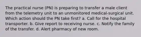 The practical nurse (PN) is preparing to transfer a male client from the telemetry unit to an unmonitored medical-surgical unit. Which action should the PN take first? a. Call for the hospital transporter. b. Give report to receiving nurse. c. Notify the family of the transfer. d. Alert pharmacy of new room.