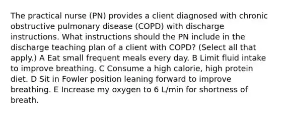 The practical nurse (PN) provides a client diagnosed with chronic obstructive pulmonary disease (COPD) with discharge instructions. What instructions should the PN include in the discharge teaching plan of a client with COPD? (Select all that apply.) A Eat small frequent meals every day. B Limit fluid intake to improve breathing. C Consume a high calorie, high protein diet. D Sit in Fowler position leaning forward to improve breathing. E Increase my oxygen to 6 L/min for shortness of breath.