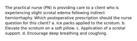 The practical nurse (PN) is providing care to a client who is experiencing slight scrotal edema following indirect herniorrhaphy. Which postoperative prescription should the nurse question for this client? a. Ice packs applied to the scrotum. b. Elevate the scrotum on a soft pillow. c. Application of a scrotal support. d. Encourage deep breathing and coughing.