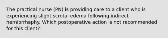 The practical nurse (PN) is providing care to a client who is experiencing slight scrotal edema following indirect herniorrhaphy. Which postoperative action is not recommended for this client?