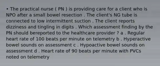 • The practical nurse ( PN ) is providing care for a client who is NPO after a small bowel resection . The client's NG tube is connected to low intermittent suction . The client reports dizziness and tingling in digits . Which assessment finding by the PN should bereported to the healthcare provider ? a . Regular heart rate of 100 beats per minute on telemetry b . Hyperactive bowel sounds on assessment c . Hypoactive bowel sounds on assessment d . Heart rate of 90 beats per minute with PVCs noted on telemetry