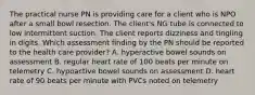 The practical nurse PN is providing care for a client who is NPO after a small bowl resection. The client's NG tube is connected to low intermittent suction. The client reports dizziness and tingling in digits. Which assessment finding by the PN should be reported to the health care provider? A. hyperactive bowel sounds on assessment B. regular heart rate of 100 beats per minute on telemetry C. hypoactive bowel sounds on assessment D. heart rate of 90 beats per minute with PVCs noted on telemetry