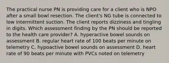 The practical nurse PN is providing care for a client who is NPO after a small bowl resection. The client's NG tube is connected to low intermittent suction. The client reports dizziness and tingling in digits. Which assessment finding by the PN should be reported to the health care provider? A. hyperactive bowel sounds on assessment B. regular heart rate of 100 beats per minute on telemetry C. hypoactive bowel sounds on assessment D. heart rate of 90 beats per minute with PVCs noted on telemetry