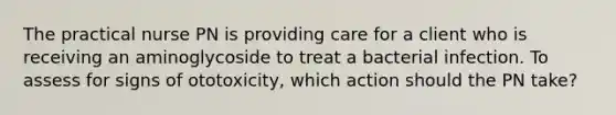 The practical nurse PN is providing care for a client who is receiving an aminoglycoside to treat a bacterial infection. To assess for signs of ototoxicity, which action should the PN take?