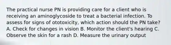 The practical nurse PN is providing care for a client who is receiving an aminoglycoside to treat a bacterial infection. To assess for signs of ototoxicity, which action should the PN take? A. Check for changes in vision B. Monitor the client's hearing C. Observe the skin for a rash D. Measure the urinary output