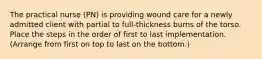 The practical nurse (PN) is providing wound care for a newly admitted client with partial to full-thickness burns of the torso. Place the steps in the order of first to last implementation. (Arrange from first on top to last on the bottom.)