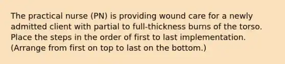 The practical nurse (PN) is providing wound care for a newly admitted client with partial to full-thickness burns of the torso. Place the steps in the order of first to last implementation. (Arrange from first on top to last on the bottom.)