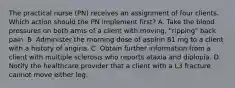 The practical nurse (PN) receives an assignment of four clients. Which action should the PN implement first? A. Take the blood pressures on both arms of a client with moving, "ripping" back pain. B. Administer the morning dose of aspirin 81 mg to a client with a history of angina. C. Obtain further information from a client with multiple sclerosis who reports ataxia and diplopia. D. Notify the healthcare provider that a client with a L3 fracture cannot move either leg.