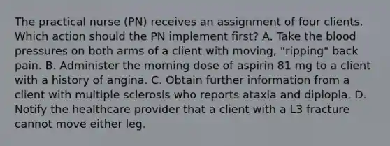 The practical nurse (PN) receives an assignment of four clients. Which action should the PN implement first? A. Take the blood pressures on both arms of a client with moving, "ripping" back pain. B. Administer the morning dose of aspirin 81 mg to a client with a history of angina. C. Obtain further information from a client with multiple sclerosis who reports ataxia and diplopia. D. Notify the healthcare provider that a client with a L3 fracture cannot move either leg.