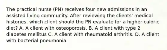 The practical nurse (PN) receives four new admissions in an assisted living community. After reviewing the clients' medical histories, which client should the PN evaluate for a higher caloric diet? A. A client with osteoporosis. B. A client with type 2 diabetes mellitus C. A client with rheumatoid arthritis. D. A client with bacterial pneumonia.