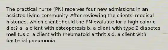 The practical nurse (PN) receives four new admissions in an assisted living community. After reviewing the clients' medical histories, which client should the PN evaluate for a high caloric diet? a. a client with osteoporosis b. a client with type 2 diabetes mellitus c. a client with rheumatoid arthritis d. a client with bacterial pneumonia