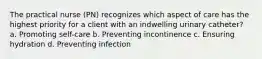 The practical nurse (PN) recognizes which aspect of care has the highest priority for a client with an indwelling urinary catheter? a. Promoting self-care b. Preventing incontinence c. Ensuring hydration d. Preventing infection