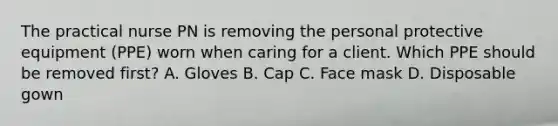 The practical nurse PN is removing the personal protective equipment (PPE) worn when caring for a client. Which PPE should be removed first? A. Gloves B. Cap C. Face mask D. Disposable gown