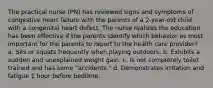 The practical nurse (PN) has reviewed signs and symptoms of congestive heart failure with the parents of a 2-year-old child with a congenital heart defect. The nurse realizes the education has been effective if the parents identify which behavior as most important for the parents to report to the health care provider? a. Sits or squats frequently when playing outdoors. b. Exhibits a sudden and unexplained weight gain. c. Is not completely toilet trained and has some "accidents." d. Demonstrates irritation and fatigue 1 hour before bedtime.