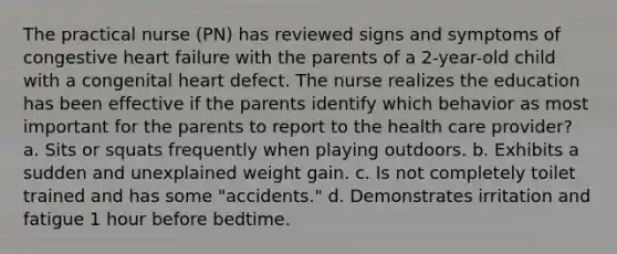 The practical nurse (PN) has reviewed signs and symptoms of congestive heart failure with the parents of a 2-year-old child with a congenital heart defect. The nurse realizes the education has been effective if the parents identify which behavior as most important for the parents to report to the health care provider? a. Sits or squats frequently when playing outdoors. b. Exhibits a sudden and unexplained weight gain. c. Is not completely toilet trained and has some "accidents." d. Demonstrates irritation and fatigue 1 hour before bedtime.