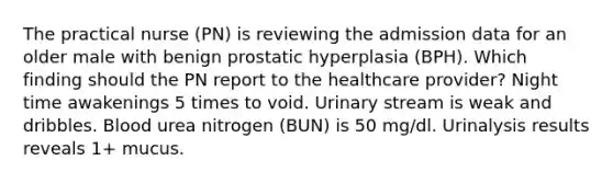 The practical nurse (PN) is reviewing the admission data for an older male with benign prostatic hyperplasia (BPH). Which finding should the PN report to the healthcare provider? Night time awakenings 5 times to void. Urinary stream is weak and dribbles. Blood urea nitrogen (BUN) is 50 mg/dl. Urinalysis results reveals 1+ mucus.