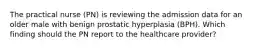 The practical nurse (PN) is reviewing the admission data for an older male with benign prostatic hyperplasia (BPH). Which finding should the PN report to the healthcare provider?