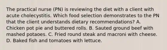 The practical nurse (PN) is reviewing the diet with a client with acute cholecystitis. Which food selection demonstrates to the PN that the client understands dietary recommendations? A. Chicken pot pie and buttered rolls. B. Sauted ground beef with mashed potaoes. C. Fried round steak and macroni with cheese. D. Baked fish and tomatoes with lettuce.