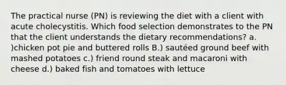 The practical nurse (PN) is reviewing the diet with a client with acute cholecystitis. Which food selection demonstrates to the PN that the client understands the dietary recommendations? a. )chicken pot pie and buttered rolls B.) sautéed ground beef with mashed potatoes c.) friend round steak and macaroni with cheese d.) baked fish and tomatoes with lettuce