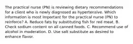 The practical nurse (PN) is reviewing dietary recommendations for a client who is newly diagnosed as hypertensive. Which information is most important for the practical nurse (PN) to reinforce? A. Reduce fats by substituting fish for red meat. B. Check sodium content on all canned foods. C. Recommend use of alcohol in moderation. D. Use salt substitute as desired to enhance flavor.