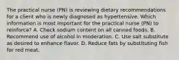 The practical nurse (PN) is reviewing dietary recommendations for a client who is newly diagnosed as hypertensive. Which information is most important for the practical nurse (PN) to reinforce? A. Check sodium content on all canned foods. B. Recommend use of alcohol in moderation. C. Use salt substitute as desired to enhance flavor. D. Reduce fats by substituting fish for red meat.