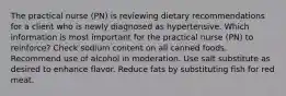 The practical nurse (PN) is reviewing dietary recommendations for a client who is newly diagnosed as hypertensive. Which information is most important for the practical nurse (PN) to reinforce? Check sodium content on all canned foods. Recommend use of alcohol in moderation. Use salt substitute as desired to enhance flavor. Reduce fats by substituting fish for red meat.