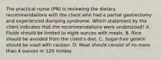 The practical nurse (PN) is reviewing the dietary recommendations with the client who had a partial gastrectomy and experienced dumping syndrome. Which statement by the client indicates that the recommendations were understood? A. Fluids should be limited to eight ounces with meals. В. Rice should be avoided from the client's diet. C. Sugar-free gelatin should be used with caution. D. Meat should consist of no more than 4 ounces or 120 ml/day.