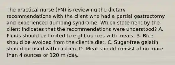 The practical nurse (PN) is reviewing the dietary recommendations with the client who had a partial gastrectomy and experienced dumping syndrome. Which statement by the client indicates that the recommendations were understood? A. Fluids should be limited to eight ounces with meals. В. Rice should be avoided from the client's diet. C. Sugar-free gelatin should be used with caution. D. Meat should consist of no more than 4 ounces or 120 ml/day.