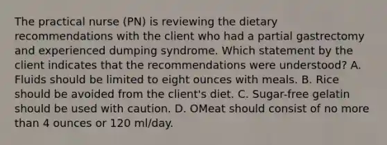 The practical nurse (PN) is reviewing the dietary recommendations with the client who had a partial gastrectomy and experienced dumping syndrome. Which statement by the client indicates that the recommendations were understood? A. Fluids should be limited to eight ounces with meals. B. Rice should be avoided from the client's diet. C. Sugar-free gelatin should be used with caution. D. OMeat should consist of no more than 4 ounces or 120 ml/day.