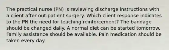 The practical nurse (PN) is reviewing discharge instructions with a client after out-patient surgery. Which client response indicates to the PN the need for teaching reinforcement? The bandage should be changed daily. A normal diet can be started tomorrow. Family assistance should be available. Pain medication should be taken every day.