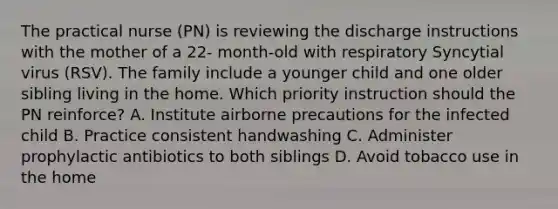 The practical nurse (PN) is reviewing the discharge instructions with the mother of a 22- month-old with respiratory Syncytial virus (RSV). The family include a younger child and one older sibling living in the home. Which priority instruction should the PN reinforce? A. Institute airborne precautions for the infected child B. Practice consistent handwashing C. Administer prophylactic antibiotics to both siblings D. Avoid tobacco use in the home