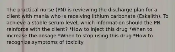 The practical nurse (PN) is reviewing the discharge plan for a client with mania who is receiving lithium carbonate (Eskalith). To achieve a stable serum level, which information should the PN reinforce with the client? *How to inject this drug *When to increase the dosage *When to stop using this drug *How to recognize symptoms of toxicity