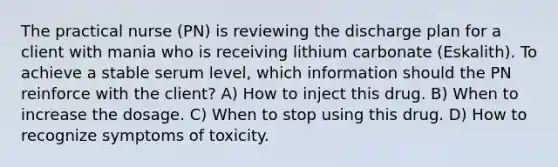 The practical nurse (PN) is reviewing the discharge plan for a client with mania who is receiving lithium carbonate (Eskalith). To achieve a stable serum level, which information should the PN reinforce with the client? A) How to inject this drug. B) When to increase the dosage. C) When to stop using this drug. D) How to recognize symptoms of toxicity.