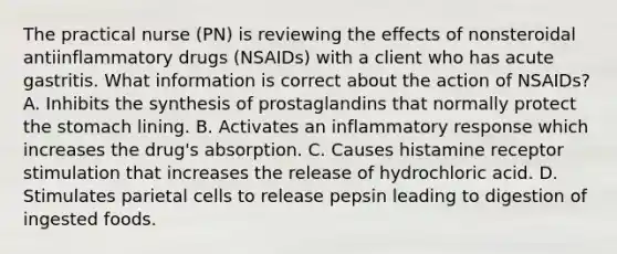 The practical nurse (PN) is reviewing the effects of nonsteroidal antiinflammatory drugs (NSAIDs) with a client who has acute gastritis. What information is correct about the action of NSAIDs? A. Inhibits the synthesis of prostaglandins that normally protect the stomach lining. B. Activates an inflammatory response which increases the drug's absorption. C. Causes histamine receptor stimulation that increases the release of hydrochloric acid. D. Stimulates parietal cells to release pepsin leading to digestion of ingested foods.