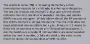 The practical nurse (PN) is reviewing elementary school immunization records for a child who is entering kindergarten. The last vaccination was received 2 days ago and the record indicates that only one dose of measles, mumps, and rubella (MMR) vaccine was given. Which advice should the PN provide to this child's mother? a- Advise the mother that the child does not need additional immunizations for a year. B Return in 2 weeks to finish the recommend schedule of childhood immunizations. C Ask the healthcare provider If Immunizations are recommended within the next 3 months. D Take the child to the clinic in one month to obtaln the second dose of MMR vaccine.