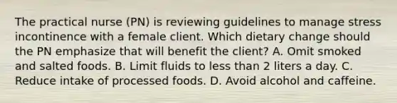 The practical nurse (PN) is reviewing guidelines to manage stress incontinence with a female client. Which dietary change should the PN emphasize that will benefit the client? A. Omit smoked and salted foods. B. Limit fluids to less than 2 liters a day. C. Reduce intake of processed foods. D. Avoid alcohol and caffeine.