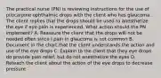 The practical nurse (PN) is reviewing instructions for the use of pilocarpine ophthalmic drops with the client who has glaucoma. The client replies that the drops should be used to anesthetize the eye if eye pain is experienced. What action should the PN implement? A. Reassure the client that the drops will not be needed often since I pain in glaucoma is not common B. Document in the chart that the client understands the action and use of the eye drops C. Explain to the client that they eye drops do provide pain relief, but do not anesthetize the eyes D. Reteach the client about the action of the eye drops to decrease pressure