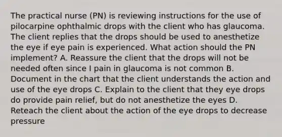 The practical nurse (PN) is reviewing instructions for the use of pilocarpine ophthalmic drops with the client who has glaucoma. The client replies that the drops should be used to anesthetize the eye if eye pain is experienced. What action should the PN implement? A. Reassure the client that the drops will not be needed often since I pain in glaucoma is not common B. Document in the chart that the client understands the action and use of the eye drops C. Explain to the client that they eye drops do provide pain relief, but do not anesthetize the eyes D. Reteach the client about the action of the eye drops to decrease pressure