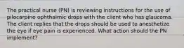 The practical nurse (PN) is reviewing instructions for the use of pilocarpine ophthalmic drops with the client who has glaucoma. The client replies that the drops should be used to anesthetize the eye if eye pain is experienced. What action should the PN implement?