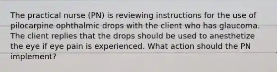 The practical nurse (PN) is reviewing instructions for the use of pilocarpine ophthalmic drops with the client who has glaucoma. The client replies that the drops should be used to anesthetize the eye if eye pain is experienced. What action should the PN implement?