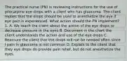 The practical nurse (PN) is reviewing instructions for the use of pilocarpine eye drops with a client who has glaucoma. The client replies that the drops should be used to anesthetize the eye if eye pain is experienced. What action should the PN implement? 1. A. We teach the client about the action of the eye drops to decrease pressure in the eyes B. Document in the chart the client understands the action and use of the eye drops C. Reassure the client that the drops will not be needed often since I pain in glaucoma is not common D. Explain to the client that they eye drops do provide pain relief, but do not anesthetize the eyes.