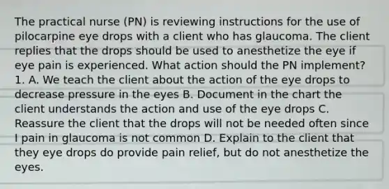 The practical nurse (PN) is reviewing instructions for the use of pilocarpine eye drops with a client who has glaucoma. The client replies that the drops should be used to anesthetize the eye if eye pain is experienced. What action should the PN implement? 1. A. We teach the client about the action of the eye drops to decrease pressure in the eyes B. Document in the chart the client understands the action and use of the eye drops C. Reassure the client that the drops will not be needed often since I pain in glaucoma is not common D. Explain to the client that they eye drops do provide pain relief, but do not anesthetize the eyes.