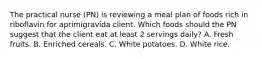 The practical nurse (PN) is reviewing a meal plan of foods rich in riboflavin for aprimigravida client. Which foods should the PN suggest that the client eat at least 2 servings daily? A. Fresh fruits. B. Enriched cereals. C. White potatoes. D. White rice.