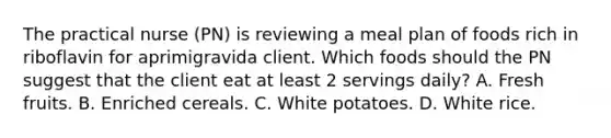 The practical nurse (PN) is reviewing a meal plan of foods rich in riboflavin for aprimigravida client. Which foods should the PN suggest that the client eat at least 2 servings daily? A. Fresh fruits. B. Enriched cereals. C. White potatoes. D. White rice.