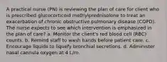 A practical nurse (PN) is reviewing the plan of care for client who is prescribed glucocorticoid methylprednisolone to treat an exacerbation of chronic obstructive pulmonary disease (COPD). The nurse expects to see which intervention is emphasized in the plan of care? a. Monitor the client's red blood cell (RBC) counts. b. Remind staff to wash hands before patient care. c. Encourage liquids to liquefy bronchial secretions. d. Administer nasal cannula oxygen at 4 L/m.